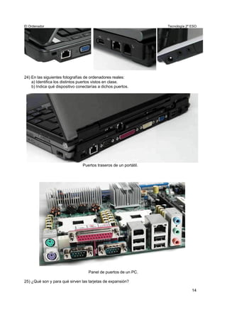 El Ordenador Tecnología 2º ESO
24) En las siguientes fotografías de ordenadores reales:
a) Identifica los distintos puertos vistos en clase.
b) Indica qué dispositivo conectarías a dichos puertos.
Puertos traseros de un portátil.
Panel de puertos de un PC.
25) ¿Qué son y para qué sirven las tarjetas de expansión?
14
 