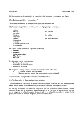 El Ordenador Tecnología 2º ESO
26) Nombra algunas de las tarjetas de expansión más habituales, e indica para qué sirven.
27) ¿Qué es un periférico y para qué sirve?
28) Indica que tres tipos de periféricos hay, y en qué se diferencian.
29) Relaciona los periféricos de la izquierda con el grupo al que pertenecen:
Altavoz
Monitor De entrada
Micrófono
Escáner De salida
Impresora
Modem De entrada y salida
Disquetera
Teclado
Cámara digital de fotos
Pantalla táctil
30) Explica para qué sirven los siguientes periféricos:
· Modem.
· Escáner.
· Cañón proyector.
· Micrófono.
· Monitor.
31) Nombra al menos 3 ejemplos de:
· Periféricos de entrada:
· Periféricos de entrada-salida:
· Periféricos de salida:
32) Responde a las siguientes cuestiones sobre software del ordenador:
• ¿Qué es el software del ordenador?
• ¿Qué dos grandes grupos diferenciamos dentro del software?
33) Enumera las principales funciones del Sistema Operativo.
34) Pon 3 ejemplos de Sistemas Operativos actuales.
35) Lista todos los programas de aplicación que conozcas, y de qué tipo son (procesador de
textos, diseño gráfico, navegador de Internet, editor de imágenes, comunicaciones, etc.)
36) Te voy a nombrar una serie de programas que un ordenador puede contener. Debes
descubrir si cada uno de ellos es un Sistema Operativo o un Programa de aplicación. En caso de
ser un programa de aplicación, debes descubrir cuál es su utilidad (procesador de textos, diseño
gráfico, navegador de Internet, imágenes, comunicaciones, etc.):
 