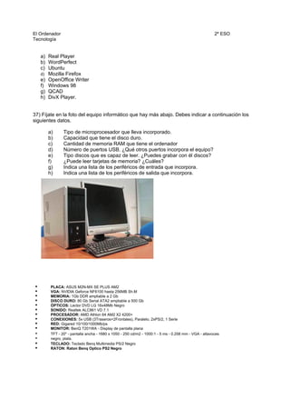 El Ordenador
Tecnología
2º ESO
a) Real Player
b) WordPerfect
c) Ubuntu
d) Mozilla Firefox
e) OpenOffice Writer
f) Windows 98
g) QCAD
h) DivX Player.
37) Fíjate en la foto del equipo informático que hay más abajo. Debes indicar a continuación los
siguientes datos.
a) Tipo de microprocesador que lleva incorporado.
b) Capacidad que tiene el disco duro.
c) Cantidad de memoria RAM que tiene el ordenador
d) Número de puertos USB. ¿Qué otros puertos incorpora el equipo?
e) Tipo discos que es capaz de leer. ¿Puedes grabar con él discos?
f) ¿Puede leer tarjetas de memoria? ¿Cuáles?
g) Indica una lista de los periféricos de entrada que incorpora.
h) Indica una lista de los periféricos de salida que incorpora.
• PLACA: ASUS M2N-MX SE PLUS AM2
• VGA: NVIDIA Geforce NF6100 hasta 256MB Sh.M
• MEMORIA: 1Gb DDR ampliable a 2 Gb
• DISCO DURO: 80 Gb Serial ATA2 ampliable a 500 Gb
• ÓPTICOS: Lector DVD LG 16x48Mb Negro
• SONIDO: Realtek ALC861 VD 7.1
• PROCESADOR: AMD Athlon 64 AM2 X2 4200+
• CONEXIONES: 5x USB (3Traseros+2Frontales), Paralelo, 2xPS/2, 1 Serie
• RED: Gigared 10/100/1000Mb/ps
• MONITOR: BenQ T201WA - Display de pantalla plana
• TFT - 20" - pantalla ancha - 1680 x 1050 - 250 cd/m2 - 1000:1 - 5 ms - 0.258 mm - VGA - altavoces
• negro, plata.
• TECLADO: Teclado Benq Multimedia PS/2 Negro
• RATON: Raton Benq Optico PS2 Negro
 