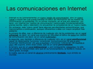 Las comunicaciones en Internet Internet no es (primariamente) un  nuevo 'medio de comunicación' , sino un  nuevo 'canal'  a través del cual puede transitar el tráfico de información de los medios de comunicación ya existentes. En un primer momento -en el que aún estamos-, por tanto, con Internet los 'medios de comunicación' tradicionales (fundamentalmente: prensa escrita, radio y televisión) no encuentran la competencia de un 'nuevo medio. Sin embargo, este 'nuevo canal' tiene algunas peculiaridades extraordinarias, que mencionamos a continuación, aunque volveremos a ellas con mayor amplitud más adelante:  la primera de ellas, que -a diferencia de cualquier otro de los existentes- es un  canal  universal , es decir, un canal que soporta sin dificultad el tráfico de  todos  los medios de comunicación (es decir, es un canal  multimedia ).  la segunda, que -también a diferencia de cualquier otro- es un  canal  omnifuncional  , capaz de desempeñar funciones 'conectoras' (comunicaciones de  uno a uno ), funciones 'distribuidoras' (de  uno a muchos ) y funciones 'colectoras' (de  muchos a uno ); ello supone, entre otras cosas, que es un canal  personalizable .  la tercera, que es un  canal  bidireccional , y, por consiguiente,  interactivo ; no sólo que admite la interactividad, sino que en su funcionamiento, la facilita e, incluso, en cierto grado, la exige.  la cuarta, que es un canal de  alcance  prácticamente  ilimitado , cuyo ámbito es mundial.  