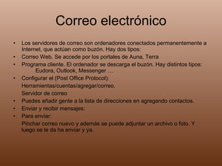 Correo electrónico Los servidores de correo son ordenadores conectados permanentemente a Internet, que actúan como buzón. Hay dos tipos: Correo Web. Se accede por los portales de Auna, Terra Programa cliente. El ordenador se descarga el buzón. Hay distintos tipos: Eudora, Outlook, Messenger … Configurar el (Post Office Protocol): Herramientas/cuentas/agregar/correo. Servidor de correo Puedes añadir gente a la lista de direcciones en agregando contactos. Enviar y recibir mensajes: Para enviar:  Pinchar correo nuevo y además se puede adjuntar un archivo o foto. Y luego se le da ha enviar y ya. 