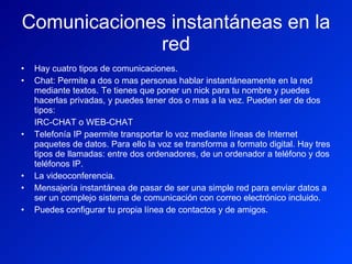 Comunicaciones instantáneas en la red Hay cuatro tipos de comunicaciones. Chat: Permite a dos o mas personas hablar instantáneamente en la red mediante textos. Te tienes que poner un nick para tu nombre y puedes hacerlas privadas, y puedes tener dos o mas a la vez. Pueden ser de dos tipos: IRC-CHAT o WEB-CHAT Telefonía IP paermite transportar lo voz mediante líneas de Internet paquetes de datos. Para ello la voz se transforma a formato digital. Hay tres tipos de llamadas: entre dos ordenadores, de un ordenador a teléfono y dos teléfonos IP. La videoconferencia. Mensajería instantánea de pasar de ser una simple red para enviar datos a ser un complejo sistema de comunicación con correo electrónico incluido. Puedes configurar tu propia línea de contactos y de amigos. 