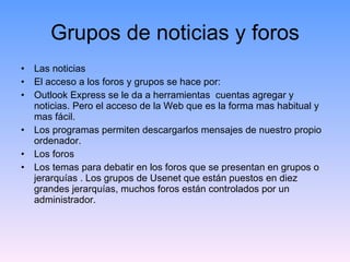Grupos de noticias y foros Las noticias El acceso a los foros y grupos se hace por: Outlook Express se le da a herramientas  cuentas agregar y noticias. Pero el acceso de la Web que es la forma mas habitual y mas fácil. Los programas permiten descargarlos mensajes de nuestro propio ordenador. Los foros Los temas para debatir en los foros que se presentan en grupos o jerarquías . Los grupos de Usenet que están puestos en diez grandes jerarquías, muchos foros están controlados por un administrador. 