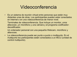 Videoconferencia Es un sistema de reunión virtual entre personas que están muy distantes unas de otras. Los participantes pueden estar conectados en Internet o en una videoconferencia de menor nivel. Terminales de videoconferencia. Que incluye un monitor, unos altavoces ,un micrófono y una cámara y el programa codificador-decodificador. Un ordenador personal con una pequeña Webcam, micrófono y altavoces. La videoconferencia puede ser punto a punto o multipunto. En el multipunto los participantes están conectados a un MCU (unidad de control multipunto). 