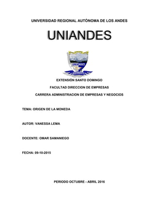 UNIVERSIDAD REGIONAL AUTÒNOMA DE LOS ANDES
EXTENSIÓN SANTO DOMINGO
FACULTAD DIRECCION DE EMPRESAS
CARRERA ADMINISTRACION DE EMPRESAS Y NEGOCIOS
TEMA: ORIGEN DE LA MONEDA
AUTOR: VANESSA LEMA
DOCENTE: OMAR SAMANIEGO
FECHA: 09-10-2015
PERIODO OCTUBRE - ABRIL 2016
UNIANDES
 
