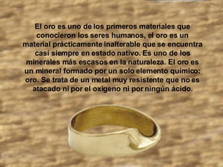 El oro es uno de los primeros materiales que conocieron los seres humanos, el oro es un material prácticamente inalterable que se encuentra casi siempre en estado nativo. Es uno de los minerales más escasos en la naturaleza. El oro es un mineral formado por un solo elemento químico: oro. Se trata de un metal muy resistente que no es atacado ni por el oxigeno ni por ningún ácido.