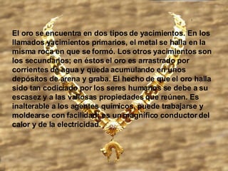 El oro se encuentra en dos tipos de yacimientos. En los llamados yacimientos primarios, el metal se halla en la misma roca en que se formó. Los otros yacimientos son los secundarios; en éstos el oro es arrastrado por corrientes de agua y queda acumulando en unos depósitos de arena y graba. El hecho de que el oro halla sido tan codiciado por los seres humanos se debe a su escasez y a las valiosas propiedades que reúnen. Es inalterable a los agentes químicos, puede trabajarse y moldearse con facilidad; es un magnífico conductor del calor y de la electricidad.