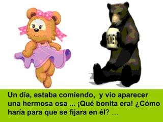 Un día, estaba comiendo,  y vio aparecer una hermosa osa ... ¡Qué bonita era! ¿Cómo haría para que se fijara en él ? … 