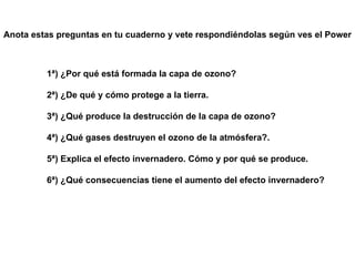 1ª) ¿Por qué está formada la capa de ozono? 2ª) ¿De qué y cómo protege a la tierra. 3ª) ¿Qué produce la destrucción de la capa de ozono? 4ª) ¿Qué gases destruyen el ozono de la atmósfera?. 5ª) Explica el efecto invernadero. Cómo y por qué se produce. 6ª) ¿Qué consecuencias tiene el aumento del efecto invernadero? Anota estas preguntas en tu cuaderno y vete respondiéndolas según ves el Power 