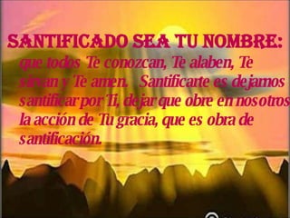 Santificado sea Tu nombre:   que todos Te conozcan, Te alaben, Te sirvan y Te amen.  Santificarte es dejarnos santificar por Ti, dejar que obre en nosotros la acción de Tu gracia, que es obra de santificación. 