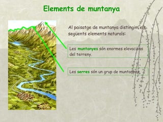 Elements de muntanya Al paisatge de muntanya distingim els següents elements naturals: Les   muntanyes   són enormes elevacions del terreny. Les  serres  són un grup de   muntanyes . 