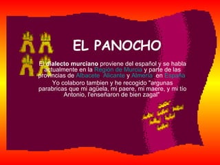 EL PANOCHO El  dialecto murciano  proviene del español y se habla actualmente en la   Región de Murcia   y parte de las provincias de   Albacete ,  Alicante   y   Almería ,  en   España . Yo colaboro tambien y he recogido &quot;argunas parabricas que mi agüela, mi paere, mi maere, y mi tío Antonio, l'enseñaron de bien zagal&quot;  