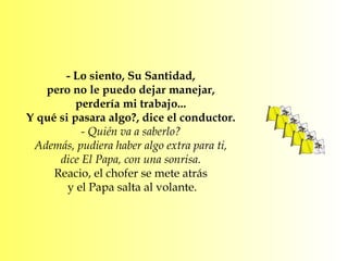- Lo siento, Su Santidad,  pero no le puedo dejar manejar,  perdería mi trabajo...  Y qué si pasara algo?, dice el conductor.  - Quién va a saberlo?  Además, pudiera haber algo extra para ti,  dice El Papa, con una sonrisa.  Reacio, el chofer se mete atrás  y el Papa salta al volante. 