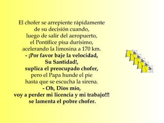El chofer se arrepiente rápidamente  de su decisión cuando,  luego de salir del aeropuerto,  el Pontífice pisa durísimo,  acelerando la limosina a 170 km.  - ¡Por favor baje la velocidad,  Su Santidad!,  suplica el preocupado chofer,  pero el Papa hunde el pie  hasta que se escucha la sirena.  - Oh, Dios mío,  voy a perder mi licencia y mi trabajo!!!  se lamenta el pobre chofer. 