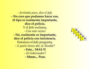 - Arréstalo pues, dice el Jefe.  - No creo que podamos hacer eso,  él tipo es realmente importante,  dice el policía.  Y el Jefe exclama,  - Con más razón!  - No, realmente es importante,  dice el policía con insistencia.  Entonces el Jefe pregunta,  - A quién tienes ahí, al Alcalde?  - Este... MAS !!!  - Al Gobernador?  - Mmm... Peor. 