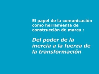 El papel de la comunicación
        como herramienta de
        construcción de marca :

        Del poder de la
        inercia a la fuerza de
        la transformación


Antonio Monerris - Barcelona 2007