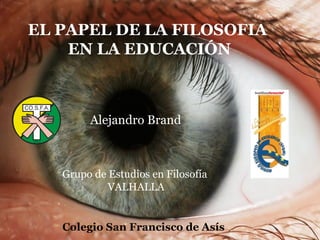 EL PAPEL DE LA FILOSOFIA EN LA EDUCACIÓN Grupo de Estudios en Filosofía  VALHALLA Alejandro Brand   Colegio San Francisco de Asís 