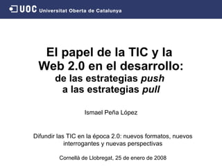 El papel de la TIC y la  Web 2.0 en el desarrollo: de las estrategias  push   a las estrategias  pull Ismael Peña López Difundir las TIC en la época 2.0: nuevos formatos, nuevos interrogantes y nuevas perspectivas Cornellà de Llobregat,   25 de enero de  2008 