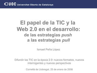 El papel de la TIC y la  Web 2.0 en el desarrollo: de las estrategias  push   a las estrategias  pull Ismael Peña López Difundir las TIC en la época 2.0: nuevos formatos, nuevos interrogantes y nuevas perspectivas Cornellà de Llobregat,   25 de enero de  2008 