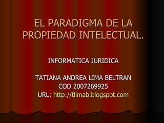 EL PARADIGMA DE LA PROPIEDAD INTELECTUAL. INFORMATICA JURIDICA TATIANA ANDREA LIMA BELTRAN COD 2007269925 URL:  http://tlimab.blogspot.com 