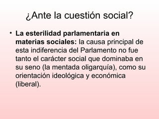 ¿Ante la cuestión social?
• La esterilidad parlamentaria en
materias sociales: la causa principal de
esta indiferencia del Parlamento no fue
tanto el carácter social que dominaba en
su seno (la mentada oligarquía), como su
orientación ideológica y económica
(liberal).
 