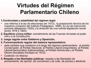 Virtudes del Régimen
Parlamentario Chileno
1.Continuidad y estabilidad del régimen legal:
• una reforma a la ley de elecciones (en 1912); la preparación técnica de los
maestros (creación del Instituto Pedagógico, 1889), la Ley de instrucción
primaria obligatoria (1920) y la dictación de una nutrida legislación social
(entre 1916 y 1924).
2. Equilibrio cívico-militar: sometimiento de las Fuerzas Armadas al poder
civil y a la Constitución.
3. Juego regular entre Gobierno y Oposición.
4. Funcionamiento regular del sistema representativo:
• siete partidos que existieron a lo largo del régimen parlamentario: el partido
Conservador, el Partido Nacional, el Partido Liberal (mayoritario), el Partido
Liberal-Democrático (balmacedista), el Partido Demócrata y el Partido
Obrero-Socialista (fundado en 1912).
• Coalición v/s Alianza
5. Respeto a las libertades públicas: respeto a las libertades de
pensamiento, de opinión, de conciencia y de culto, de prensa y electoral.
 