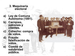 3. Maquinaria
electoral
a) Ley de Comuna
Autónoma (1891).
b) Caciques,
patrones y
clientes.
c) Cohecho: compra
de votos.
d) Fraude:
falsificación de
votos.
e) Comité de
salubridad
pública.
 