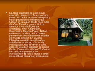 La Zona Intangible es la de mayor extensión, tiene como fin exclusivo la protección de los recursos biológicos y de las poblaciones indígenas que habitan en la región desde hace miles de años. Entre los grupos étnicos tenemos a los Machiguenga, Amahuaca, Yine, Amarakaeri, Huachipaire, Mashco-Piros y Nahua, entre otros, muchos de los cuales permanecen voluntariamente aislados del mundo exterior. En la Zona Intangible no están permitidas las actividades turísticas, sólo las de investigación, que se llevan a cabo desde la Estación Biológica de Cocha Cashu. Durante los últimos 25 años se han realizado proyectos de investigación de flora y fauna a cargo de científicos peruanos y extranjeros. 
