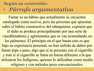 Según su contenido:
• Párrafo argumentativo
Fumar es un hábito que actualmente se encuentra
catalogado como nocivo, pero las personas que apuestan
sobre el hábito constructivo del tabaquismo, exponen que
el daño se produce principalmente por una serie de
vasodilatadores y aglutinantes que se van acumulando en
los pulmones. El principio en el que basan esto es que
bajo su experiencia personal, no han sufrido de daños por
fumar pipa o puro, algo que sí se presenta con el cigarrillo
y más si el cigarrillo se fuma en forma diferente a la que
utilizaron los Indígenas, quienes lo utilizaban como medio
religioso y con métodos poco convencionales.
 