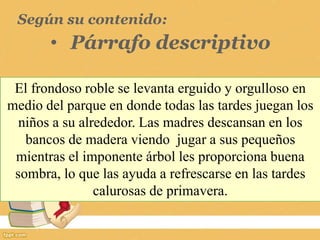Según su contenido:
• Párrafo descriptivo
El frondoso roble se levanta erguido y orgulloso en
medio del parque en donde todas las tardes juegan los
niños a su alrededor. Las madres descansan en los
bancos de madera viendo jugar a sus pequeños
mientras el imponente árbol les proporciona buena
sombra, lo que las ayuda a refrescarse en las tardes
calurosas de primavera.
 