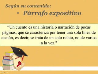 Según su contenido:
• Párrafo expositivo
“Un cuento es una historia o narración de pocas
páginas, que se caracteriza por tener una sola línea de
acción, es decir, se trata de un solo relato, no de varios
a la vez."
 