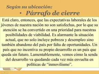 Según su ubicación:
• Párrafo de cierre
Está claro, entonces, que las expectativas laborales de los
jóvenes de nuestra nación no son satisfechas, por lo que su
atención se ha convertido en una prioridad para nuestras
posibilidades de viabilidad. Es alarmante la situación
actual, que no solo incluye pobreza y desempleo sino
también abandono del país por falta de oportunidades. Un
país que no incentiva su propio desarrollo es un país que
queda sin futuro. Lamentablemente, vemos cómo la senda
del desarrollo va quedando cada vez más envuelta en
políticas de “inmovilismo”.
 