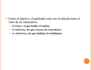 Como el adjetivo, el participio solo con el articulo tiene el valor de un substantivo: ὁ λέγων :  el que habla, el orador;  οἱ νικῶντες: los que vencen, los vencedores; οἱ  οἱκοῦντες: los que habitan, los habitantes 
