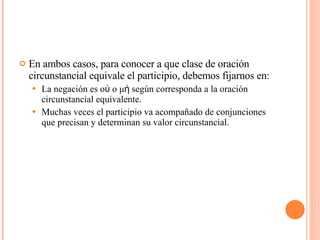 En ambos casos, para conocer a que clase de oración circunstancial equivale el participio, debemos fijarnos en: La negación es οὐ o μή según corresponda a la oración circunstancial equivalente. Muchas veces el participio va acompañado de conjunciones que precisan y determinan su valor circunstancial. 