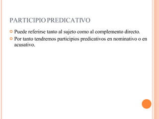 PARTICIPIO PREDICATIVO Puede referirse tanto al sujeto como al  complemento  directo . Por tanto tendremos participios predicativos en nominativo o en acusativo. 