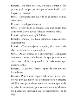 Ernesto. -En plena seasson, sin causa aparente, los
petates y al campo por tiempo indeterminado. ¿No
les parece extraño?
Silvia. -Absolutamente. La vida en el campo es muy
económica.
Ernesto. -No digas idioteces.
Silvia. -¡Jesús! Todo el mundo sabe que andan mal
de fortuna. Salvo que se la hayas reparado hijito.
Rosario. -(Contrariada.) ¡Oh! Silvia.
Ernesto. -(Para sí.) ¡Es bien extraño!... Bien extraño.
¡Sintomático!
Rosario. -Con semejante empeño, el asunto más
claro se obscurece y se complica.
Silvia. -Déjalo, mamá; es el amor propio. Cualquiera
convence a estos caballeritos de que podemos no
quererlos o dejar de quererlos sin más razón que
nuestro sentir.
Ernesto. -(Alzándose.) Estoy seguro de que aquí no
hay tal cosa.
Rosario. -Pues si estás seguro del cariño de esa niña,
no veo por qué razón has de desesperarte y afligirte
así. Por otra parte debes tener en cuenta, que nada
se había formalizado y por lo tanto son muy dueños
los padres de intervenir en los sentimientos de la
hija.
 