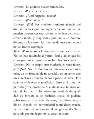 Ernesto. -Sí, estando mal encaminados.
Rosario. -Pueden creérlo así.
Ernesto. -¿A mi respecto, mamá?
Rosario. -¿Por qué no?
Ernesto. -¡Oh! Por muchos motivos: además del
don de gentes que consagra derechos que no se
pueden desconocer caprichosamente, han de mediar
circunstancias, y muy serias para que a un hombre
decente se le cierren las puertas de una casa, como
lo han hecho conmigo.
Silvia. -Pero si eso es la cosa más natural y corriente.
No les has resultado el yerno ideal y antes que las
cosas pasaran a mayores resuelven hacértelo saber.
Ernesto. -No te acepto por modestia el poco favor.
¡No! ¡No! ¡No! Un hombre de mis condiciones mo-
rales, de mi fortuna, de mi apellido, es un yerno que
no se rechaza y mucho menos a precio de sabe Dios
cuántas violencias y sacrificios. Esto es lo que me
perturba y me mortifica. Si el desahucio hubiera ve-
nido de Carmen. Si lo hubiera motivado la desigual-
dad de fortuna o de posición social, si pudiera
achacarme un vicio o un defecto, me hubiera traga-
do en silencio mi contrariedad o mi desconsuelo.
Pero en estas circunstancias, de ningún modo. Ten-
go la obligación de poner las cosas en claro.
 