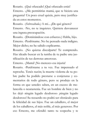 Rosario. -¡Qué ofuscado! ¡Qué ofuscado estás!
Ernesto. -¿Me permitirías mamá, que te hiciera una
pregunta? Un poco cruel quizás, pero muy justifica-
da en estos momentos.
Rosario. -(Sobresaltada.) A mí... ¿De qué género?
Ernesto. -No, no te inquietes. Quisiera desvanecer
una ingrata preocupación.
Rosario. -(Dominándose con esfuerzo.) Habla, hijo.
Ernesto. -Perdóname. No he pensado nada indigno.
Mejor dicho; no he sabido explicarme.
Rosario. -¡No quieras disculparte! Te comprendo.
Has ideado buscar en la tumba de tu padre una jus-
tificación de tus derrotas amorosas.
Ernesto. -¡Mamá! ¡No merezco esa injuria!
Rosario. -Perdóname a tu vez. Fue impensado el
reproche. Tenés razón; la muerte violenta de tu po-
bre padre ha podido prestarse a conjeturas y co-
mentarios de todo género, pero se produjo en la
forma en que ustedes saben, en un exceso de me-
lancolía o neurastenia. Fue un hombre de bien y no
les dejó ningún legado desdoroso ¡ningún legado
desdoroso! Su recuerdo no podrá ser obstáculo para
la felicidad de sus hijos. Fue un caballero, el mejor
de los caballeros, el más noble, el más generoso. Por
eso Ernesto, me ofendió tanto tu sospecha y te
 