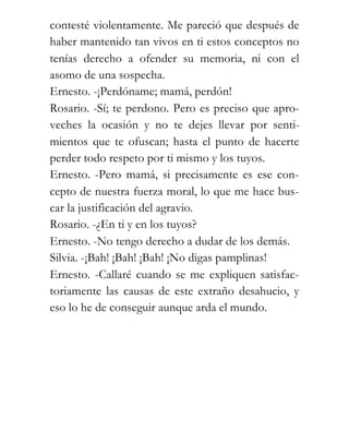 contesté violentamente. Me pareció que después de
haber mantenido tan vivos en ti estos conceptos no
tenías derecho a ofender su memoria, ni con el
asomo de una sospecha.
Ernesto. -¡Perdóname; mamá, perdón!
Rosario. -Sí; te perdono. Pero es preciso que apro-
veches la ocasión y no te dejes llevar por senti-
mientos que te ofuscan; hasta el punto de hacerte
perder todo respeto por ti mismo y los tuyos.
Ernesto. -Pero mamá, si precisamente es ese con-
cepto de nuestra fuerza moral, lo que me hace bus-
car la justificación del agravio.
Rosario. -¿En ti y en los tuyos?
Ernesto. -No tengo derecho a dudar de los demás.
Silvia. -¡Bah! ¡Bah! ¡Bah! ¡No digas pamplinas!
Ernesto. -Callaré cuando se me expliquen satisfac-
toriamente las causas de este extraño desahucio, y
eso lo he de conseguir aunque arda el mundo.
 