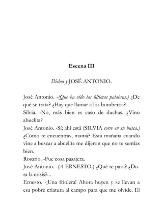 Escena III

             Dichos y JOSÉ ANTONIO.

José Antonio. -(Que ha oído las últimas palabras.) ¿De
qué se trata? ¿Hay que llamar a los bomberos?
Silvia. -No, más bien es caso de duchas. ¿Vino
abuelita?
José Antonio. -Sí; ahí está (SILVIA corre en su busca.)
¿Cómo te encuentras, mamá? Esta mañana cuando
vine a buscar a abuelita me dijeron que no te sentías
bien.
Rosario. -Fue cosa pasajera.
José Antonio. -(A ERNESTO.) ¿Qué te pasa? ¿Du-
ra la crisis?...
Ernesto. -¡Una friolera! Ahora huyen y se llevan a
esa pobre criatura al campo para que me olvide. El
 
