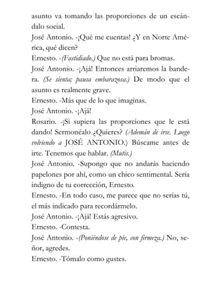 asunto va tomando las proporciones de un escán-
dalo social.
José Antonio. -¡Qué me cuentas! ¿Y en Norte Amé-
rica, qué dicen?
Ernesto. -(Fastidiado.) Que no está para bromas.
José Antonio. -¡Ajá! Entonces arriaremos la bande-
ra. (Se sienta; pausa embarazosa.) De modo que el
asunto es realmente grave.
Ernesto. -Más que de lo que imaginas.
José Antonio. -¡Ajá!
Rosario. -¡Si supiera las proporciones que le está
dando! Sermonéalo ¿Quieres? (Ademán de irse. Luego
volviendo a JOSÉ ANTONIO.) Búscame antes de
irte. Tenemos que hablar. (Mutis.)
José Antonio. -Supongo que no andarás haciendo
papelones por ahí, como un chico sentimental. Sería
indigno de tu corrección, Ernesto.
Ernesto. -En todo caso, me parece que no serías tú,
el más indicado para recordármelo.
José Antonio. -¡Ajá! Estás agresivo.
Ernesto. -Contesta.
José Antonio. -(Poniéndose de pie, con firmeza.) No, se-
ñor, agredes.
Ernesto. -Tómalo como gustes.
 