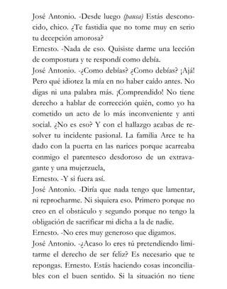 José Antonio. -Desde luego (pausa) Estás descono-
cido, chico. ¿Te fastidia que no tome muy en serio
tu decepción amorosa?
Ernesto. -Nada de eso. Quisiste darme una lección
de compostura y te respondí como debía.
José Antonio. -¿Como debías? ¿Como debías? ¡Ajá!
Pero qué idiotez la mía en no haber caído antes. No
digas ni una palabra más. ¡Comprendido! No tiene
derecho a hablar de corrección quién, como yo ha
cometido un acto de lo más inconveniente y anti
social. ¿No es eso? Y con el hallazgo acabas de re-
solver tu incidente pasional. La familia Arce te ha
dado con la puerta en las narices porque acarreaba
conmigo el parentesco desdoroso de un extrava-
gante y una mujerzuela,
Ernesto. -Y si fuera así.
José Antonio. -Diría que nada tengo que lamentar,
ni reprocharme. Ni siquiera eso. Primero porque no
creo en el obstáculo y segundo porque no tengo la
obligación de sacrificar mi dicha a la de nadie.
Ernesto. -No eres muy generoso que digamos.
José Antonio. -¿Acaso lo eres tú pretendiendo limi-
tarme el derecho de ser feliz? Es necesario que te
repongas. Ernesto. Estás haciendo cosas inconcilia-
bles con el buen sentido. Si la situación no tiene
 
