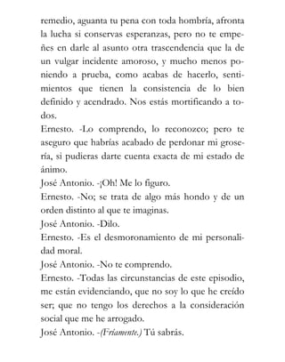 remedio, aguanta tu pena con toda hombría, afronta
la lucha si conservas esperanzas, pero no te empe-
ñes en darle al asunto otra trascendencia que la de
un vulgar incidente amoroso, y mucho menos po-
niendo a prueba, como acabas de hacerlo, senti-
mientos que tienen la consistencia de lo bien
definido y acendrado. Nos estás mortificando a to-
dos.
Ernesto. -Lo comprendo, lo reconozco; pero te
aseguro que habrías acabado de perdonar mi grose-
ría, si pudieras darte cuenta exacta de mi estado de
ánimo.
José Antonio. -¡Oh! Me lo figuro.
Ernesto. -No; se trata de algo más hondo y de un
orden distinto al que te imaginas.
José Antonio. -Dilo.
Ernesto. -Es el desmoronamiento de mi personali-
dad moral.
José Antonio. -No te comprendo.
Ernesto. -Todas las circunstancias de este episodio,
me están evidenciando, que no soy lo que he creído
ser; que no tengo los derechos a la consideración
social que me he arrogado.
José Antonio. -(Fríamente.) Tú sabrás.
 