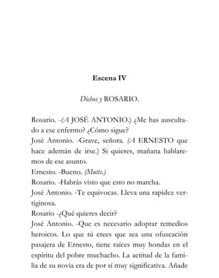 Escena IV

                Dichos y ROSARIO.

Rosario. -(A JOSÉ ANTONIO.) ¿Me has ausculta-
do a ese enfermo? ¿Cómo sigue?
José Antonio. -Grave, señora. (A ERNESTO que
hace ademán de irse.) Si quieres, mañana hablare-
mos de ese asunto.
Ernesto. -Bueno. (Mutis.)
Rosario. -Habrás visto que esto no marcha.
José Antonio. -Te equivocas. Lleva una rapidez ver-
tiginosa.
Rosario -¿Qué quieres decir?
José Antonio. -Que es necesario adoptar remedios
heroicos. Lo que tú crees que sea una ofuscación
pasajera de Ernesto, tiene raíces muy hondas en el
espíritu del pobre muchacho. La actitud de la fami-
lia de su novia era de por sí muy significativa. Añade
 