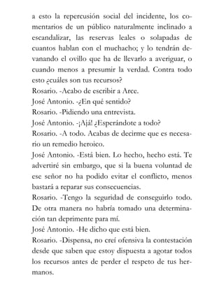 a esto la repercusión social del incidente, los co-
mentarios de un público naturalmente inclinado a
escandalizar, las reservas leales o solapadas de
cuantos hablan con el muchacho; y lo tendrán de-
vanando el ovillo que ha de llevarlo a averiguar, o
cuando menos a presumir la verdad. Contra todo
esto ¿cuáles son tus recursos?
Rosario. -Acabo de escribir a Arce.
José Antonio. -¿En qué sentido?
Rosario. -Pidiendo una entrevista.
José Antonio. -¡Ajá! ¿Esperándote a todo?
Rosario. -A todo. Acabas de decirme que es necesa-
rio un remedio heroico.
José Antonio. -Está bien. Lo hecho, hecho está. Te
advertiré sin embargo, que si la buena voluntad de
ese señor no ha podido evitar el conflicto, menos
bastará a reparar sus consecuencias.
Rosario. -Tengo la seguridad de conseguirlo todo.
De otra manera no habría tomado una determina-
ción tan deprimente para mí.
José Antonio. -He dicho que está bien.
Rosario. -Dispensa, no creí ofensiva la contestación
desde que saben que estoy dispuesta a agotar todos
los recursos antes de perder el respeto de tus her-
manos.
 