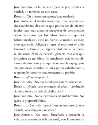 José Antonio. -Si hubieras empezado por decirles la
verdad, no te verías en este caso.
Rosario. -Tú mismo, me aconsejaste ocultarla.
José Antonio. -Cuando comprendí que llegaría tar-
de; cuando me dí cuenta que podría ser de efectos
fatales para esas criaturas incapaces de comprender
otros conceptos que los falsos conceptos que les
habías inculcado. Hoy no pienso lo mismo, es más;
creo que estás obligada a jugar el todo por el todo
llamando a Ernesto, e imponiéndolo de su verdade-
ra situación. Si ha de saberlo, ganarás más con que
lo supiera de tus labios. El muchacho está en condi-
ciones de discernir y aunque tiene mucho apego por
sus prejuicios sociales, es un espíritu caballeresco y
te quiere lo bastante para otorgarte su perdón.
Rosario. -¡Y su desprecio!...
José Antonio. -No has sabido prepararte otra cosa.
Rosario. -¿Nada vale entonces el afecto sembrado
durante toda una vida de dedicación?
José Antonio. -Nada. Sembrada en mal terreno. No
quisiste prepararlo bien.
Rosario. -¿Qué debí hacer? Fundar una moral, una
escuela, una religión para ellos?
José Antonio. -No tanto. Enseñarle a concebir la
vida de una manera más racional, con la noción de
 