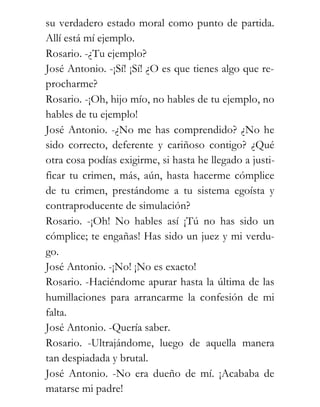 su verdadero estado moral como punto de partida.
Allí está mí ejemplo.
Rosario. -¿Tu ejemplo?
José Antonio. -¡Sí! ¡Sí! ¿O es que tienes algo que re-
procharme?
Rosario. -¡Oh, hijo mío, no hables de tu ejemplo, no
hables de tu ejemplo!
José Antonio. -¿No me has comprendido? ¿No he
sido correcto, deferente y cariñoso contigo? ¿Qué
otra cosa podías exigirme, si hasta he llegado a justi-
ficar tu crimen, más, aún, hasta hacerme cómplice
de tu crimen, prestándome a tu sistema egoísta y
contraproducente de simulación?
Rosario. -¡Oh! No hables así ¡Tú no has sido un
cómplice; te engañas! Has sido un juez y mi verdu-
go.
José Antonio. -¡No! ¡No es exacto!
Rosario. -Haciéndome apurar hasta la última de las
humillaciones para arrancarme la confesión de mi
falta.
José Antonio. -Quería saber.
Rosario. -Ultrajándome, luego de aquella manera
tan despiadada y brutal.
José Antonio. -No era dueño de mí. ¡Acababa de
matarse mi padre!
 