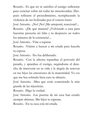 Rosario. -Es que no te satisfizo el castigo suficiente
para concitar sobre mí todas las misericordias. Des-
pués refinaste el procedimiento, reemplazando la
violencia de tus bofetadas por el veneno lento.
José Antonio. -¡No! ¡No! ¡Me arrepentí, reaccioné!...
Rosario. -¿De qué manera? ¿Volviendo a casa para
hacerme presente mi falta y tu desprecio en todos
los minutos de la existencia?...
José Antonio. -Vine a reparar.
Rosario. -Viniste a buscar a mi criada para hacerla
tu esposa.
José Antonio. -No fue deliberado.
Rosario. -Con la afrenta reparabas el porvenir del
pasado, y apurabas el castigo, negándome el dere-
cho de intervenir en tu vida y la alegría de renovar
en tus hijos las emociones de la maternidad. Ya ves
que me has cobrado bien caro tu silencio.
José Antonio. -Mira que estás cometiendo la más
grande de las injusticias.
Rosario. -Digo la verdad.
José Antonio. -Las puertas de mi casa han estado
siempre abiertas. Mis hijos te esperan.
Rosario. -En tu casa está mi criada.
 
