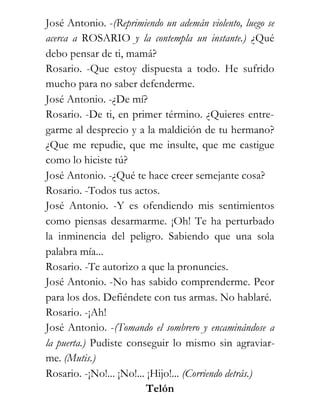 José Antonio. -(Reprimiendo un ademán violento, luego se
acerca a ROSARIO y la contempla un instante.) ¿Qué
debo pensar de ti, mamá?
Rosario. -Que estoy dispuesta a todo. He sufrido
mucho para no saber defenderme.
José Antonio. -¿De mí?
Rosario. -De ti, en primer término. ¿Quieres entre-
garme al desprecio y a la maldición de tu hermano?
¿Que me repudie, que me insulte, que me castigue
como lo hiciste tú?
José Antonio. -¿Qué te hace creer semejante cosa?
Rosario. -Todos tus actos.
José Antonio. -Y es ofendiendo mis sentimientos
como piensas desarmarme. ¡Oh! Te ha perturbado
la inminencia del peligro. Sabiendo que una sola
palabra mía...
Rosario. -Te autorizo a que la pronuncies.
José Antonio. -No has sabido comprenderme. Peor
para los dos. Defiéndete con tus armas. No hablaré.
Rosario. -¡Ah!
José Antonio. -(Tomando el sombrero y encaminándose a
la puerta.) Pudiste conseguir lo mismo sin agraviar-
me. (Mutis.)
Rosario. -¡No!... ¡No!... ¡Hijo!... (Corriendo detrás.)
                          Telón
 