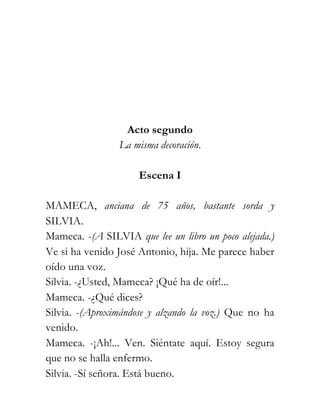 Acto segundo
                 La misma decoración.

                     Escena I

MAMECA, anciana de 75 años, bastante sorda y
SILVIA.
Mameca. -(A SILVIA que lee un libro un poco alejada.)
Ve si ha venido José Antonio, hija. Me parece haber
oído una voz.
Silvia. -¿Usted, Mameca? ¡Qué ha de oír!...
Mameca. -¿Qué dices?
Silvia. -(Aproximándose y alzando la voz.) Que no ha
venido.
Mameca. -¡Ah!... Ven. Siéntate aquí. Estoy segura
que no se halla enfermo.
Silvia. -Sí señora. Está bueno.
 